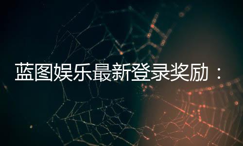 蓝图娱乐最新登录奖励：新会员首存送588元彩金+免费旋转