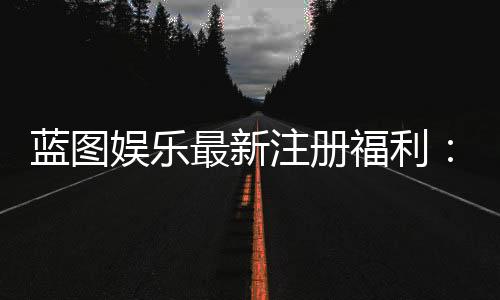 蓝图娱乐最新注册福利：新会员专享豪礼与首存优惠详解