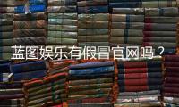 蓝图娱乐有假冒官网吗？揭秘官网真伪辨别方法与防骗指南