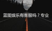 蓝图娱乐有客服吗？专业客服团队为您解答疑问