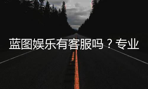 蓝图娱乐有客服吗？专业客服团队为您解答疑问