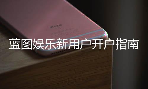 蓝图娱乐新用户开户指南：轻松注册享首存礼遇与新手福利
