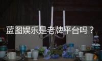 蓝图娱乐是老牌平台吗？资深玩家揭秘其真实背景与运营年限