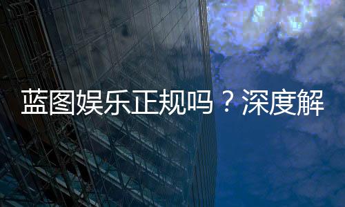 蓝图娱乐正规吗？深度解析其资质与玩家真实体验