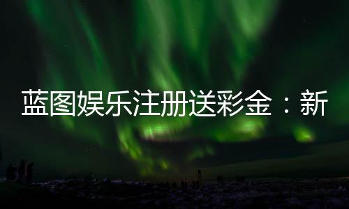 蓝图娱乐注册送彩金：新人专享彩金礼包及注册攻略