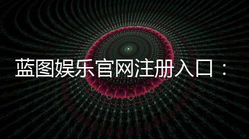 蓝图娱乐官网注册入口：快速注册指南与独家优惠一览