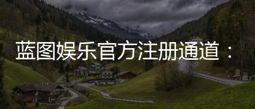 蓝图娱乐官方注册通道:快速开户指南与独家优惠解析