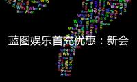 蓝图娱乐首充优惠：新会员专享高额返利与独家礼包