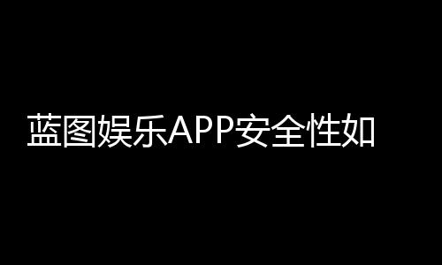 蓝图娱乐APP安全性如何？深度解析其资金保障与数据防护机制