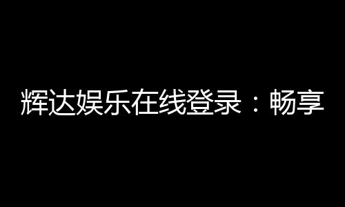辉达娱乐在线登录：畅享顶级棋牌电游的尊贵体验