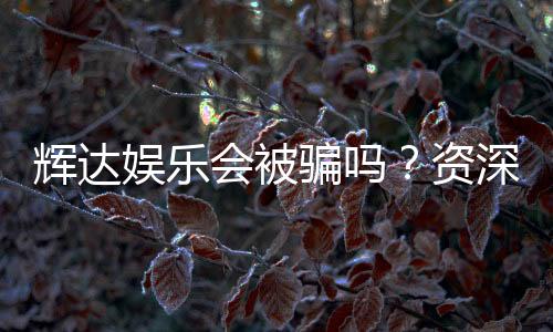 辉达娱乐会被骗吗？资深玩家揭秘防骗技巧与平台真相