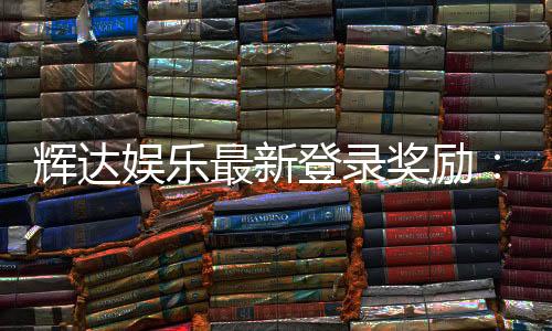 辉达娱乐最新登录奖励:独家豪礼与高额返水等你来拿
