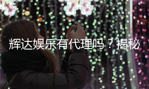 辉达娱乐有代理吗？揭秘代理合作流程与优势