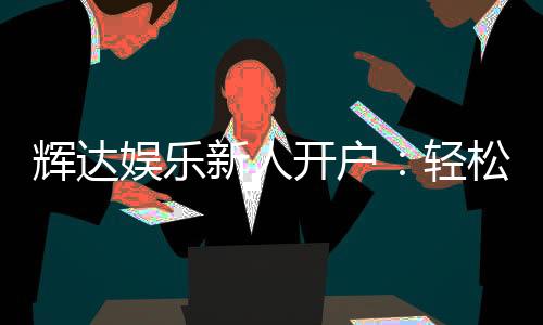 辉达娱乐新人开户:轻松注册即享豪华礼包与独家优惠