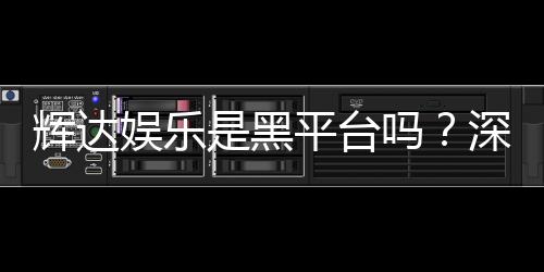 辉达娱乐是黑平台吗？深度解析其真实性与玩家体验