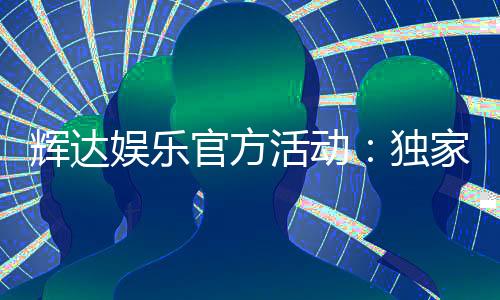 辉达娱乐官方活动：独家优惠与精彩赛事等你参与