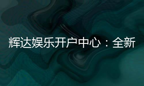 辉达娱乐开户中心：全新注册礼遇与高返水优惠详解