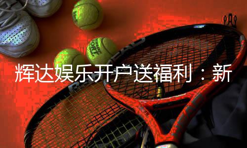 辉达娱乐开户送福利：新会员专享豪礼大放送