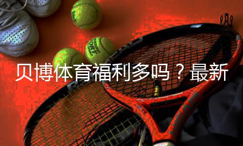贝博体育福利多吗？最新优惠、返水与领取攻略一次看懂