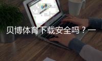 贝博体育下载安全吗？一分钟看懂安全风险与防护方法