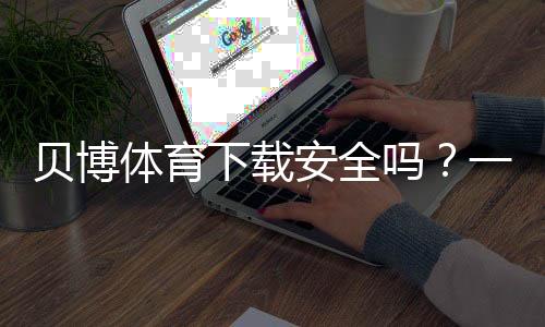 贝博体育下载安全吗？一分钟看懂安全风险与防护方法