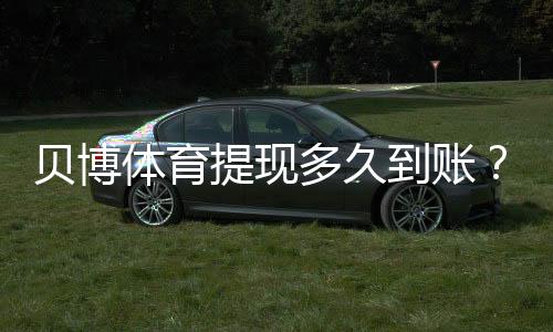 贝博体育提现多久到账？官方到账时长、常见延迟原因与解决办法