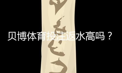 贝博体育投注返水高吗？返还率揭秘、如何计算与识别高返水平台