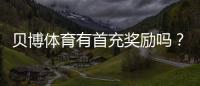 贝博体育有首充奖励吗？首充优惠详解与领取攻略
