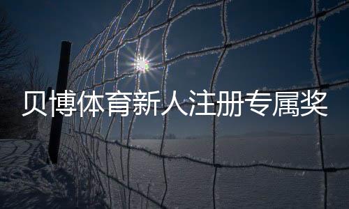 贝博体育新人注册专属奖励怎么玩？新手领取步骤、规则与常见问题全面解析