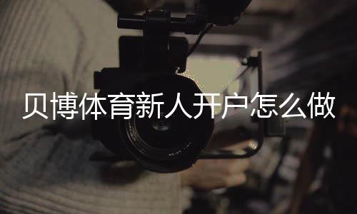 贝博体育新人开户怎么做？注册流程、实名认证与优惠领取详解