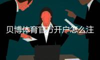 贝博体育官方开户怎么注册？新手开户流程、实名认证与安全注意事项详解
