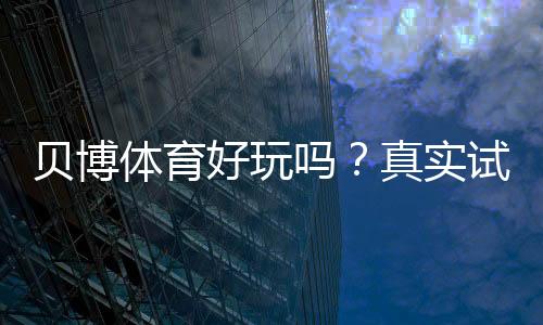 贝博体育好玩吗？真实试玩评测、玩法亮点与新手上手指南