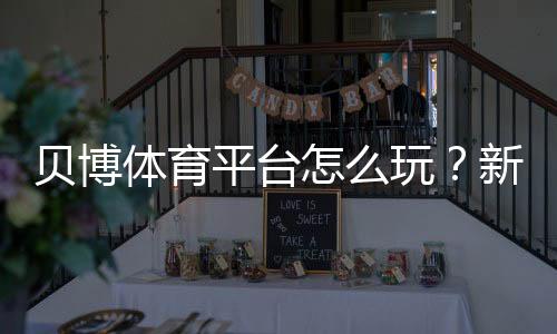 贝博体育平台怎么玩?新手注册、充值、投注与提款安全完整攻略
