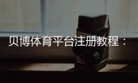 贝博体育平台注册教程：新手详细注册步骤、实名认证与常见问题解答