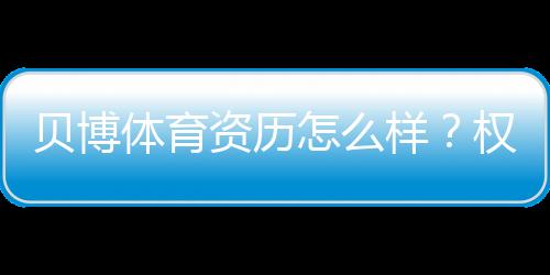 贝博体育资历怎么样？权威资质、牌照与用户口碑全方位评测