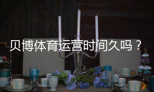 贝博体育运营时间久吗?平台成立时间、运营历史与信誉全方位解析