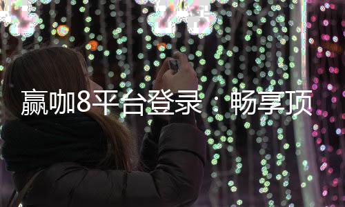 赢咖8平台登录：畅享顶级棋牌娱乐与安全投注体验