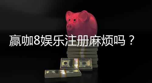 赢咖8娱乐注册麻烦吗？3分钟快速开户攻略分享