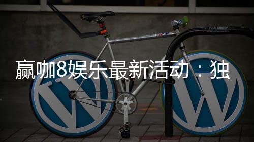 赢咖8娱乐最新活动:独家优惠与高额彩金等你来赢