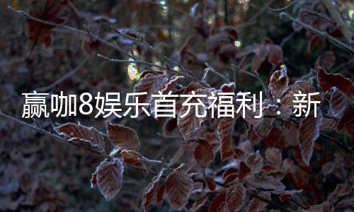 赢咖8娱乐首充福利：新会员专享高额返利与独家礼包