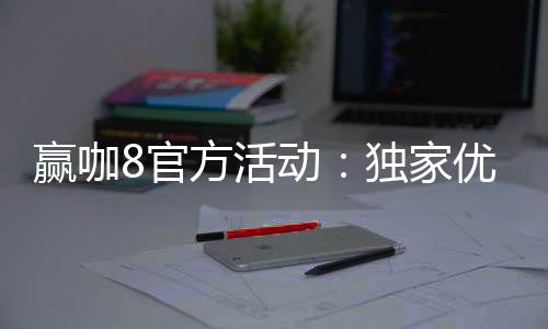 赢咖8官方活动：独家优惠与高额彩金等你来赢