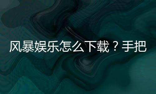风暴娱乐怎么下载？手把手教你快速安装畅玩攻略