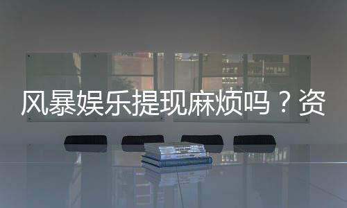风暴娱乐提现麻烦吗？资深玩家分享快速到账技巧