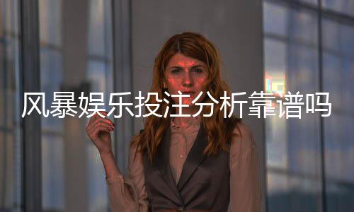 风暴娱乐投注分析靠谱吗？深度测评其安全性与赢率表现