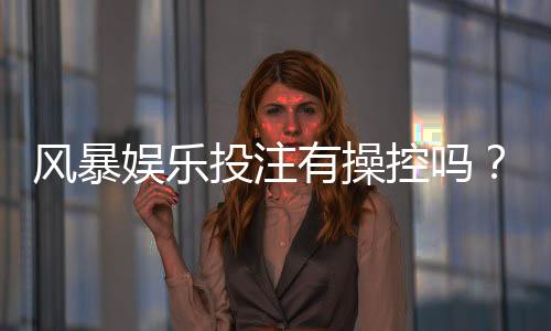 风暴娱乐投注有操控吗？揭秘平台公平性与玩家防坑指南