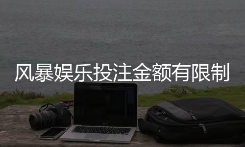 风暴娱乐投注金额有限制吗？详细解析平台限额规则与技巧