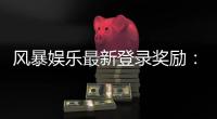 风暴娱乐最新登录奖励：新用户专享豪礼与高额返利活动