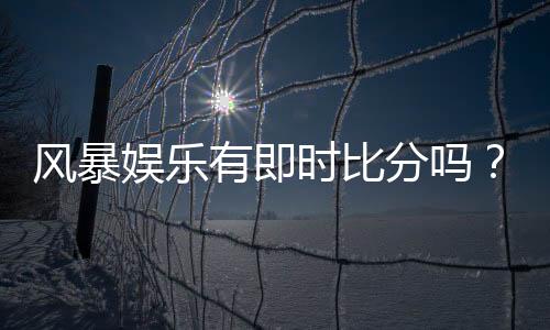 风暴娱乐有即时比分吗?全面解析比分查询与赛事直播功能