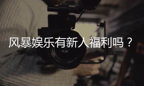 风暴娱乐有新人福利吗？新人注册即享独家豪礼与高额返利