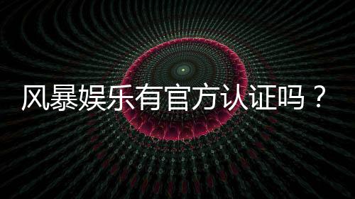 风暴娱乐有官方认证吗?揭秘平台资质与安全玩法指南